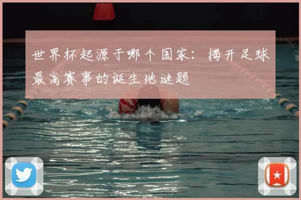 世界杯起源于哪个国家：揭开足球最高赛事的诞生地谜题