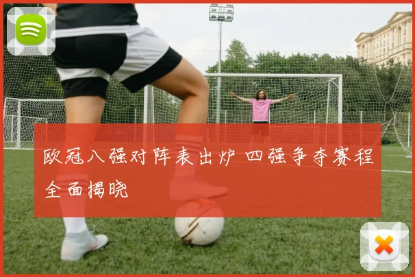 欧冠八强对阵表出炉 四强争夺赛程全面揭晓