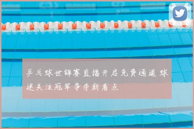 乒乓球世锦赛直播开启免费通道 球迷关注冠军争夺新看点