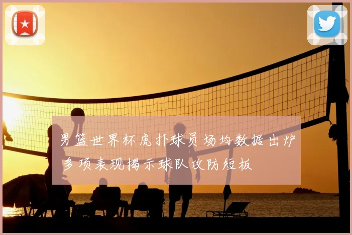 男篮世界杯虎扑球员场均数据出炉 多项表现揭示球队攻防短板