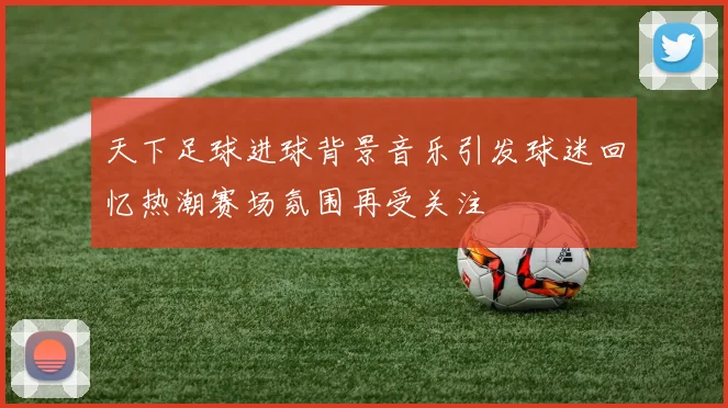 天下足球进球背景音乐引发球迷回忆热潮赛场氛围再受关注