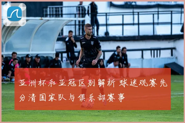 亚洲杯和亚冠区别解析 球迷观赛先分清国家队与俱乐部赛事