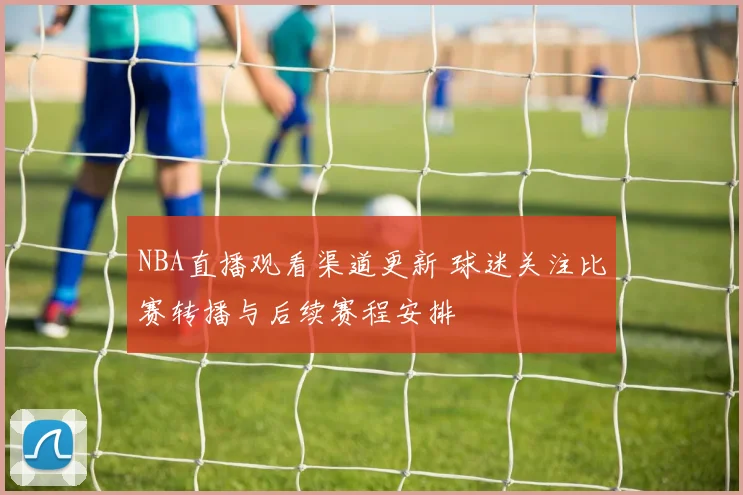 NBA直播观看渠道更新 球迷关注比赛转播与后续赛程安排