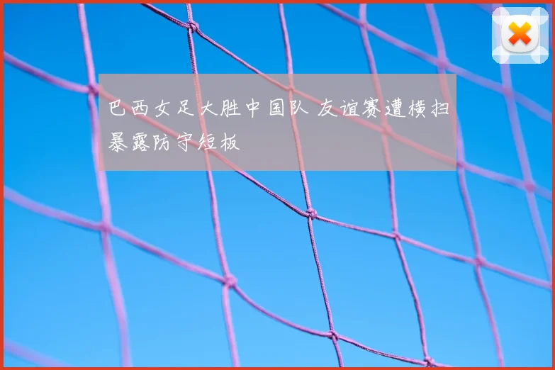 巴西女足大胜中国队 友谊赛遭横扫暴露防守短板