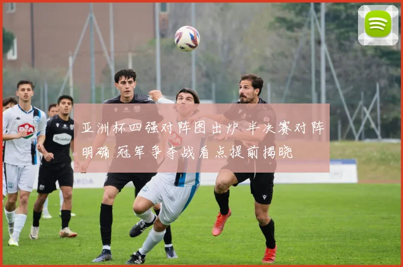 亚洲杯四强对阵图出炉 半决赛对阵明确 冠军争夺战看点提前揭晓