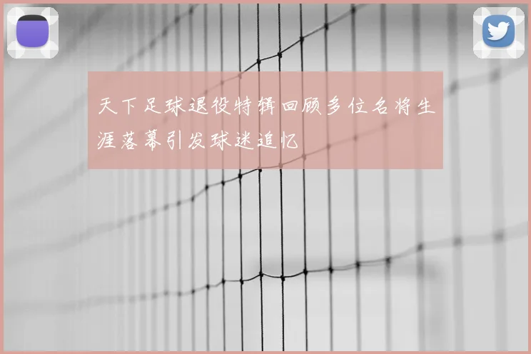 天下足球退役特辑回顾多位名将生涯落幕引发球迷追忆