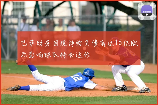 巴萨财务困境持续负债高达15亿欧元影响球队转会运作