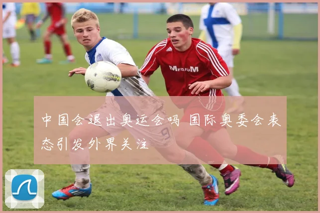 中国会退出奥运会吗 国际奥委会表态引发外界关注