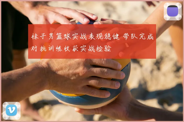 袜子男篮球实战表现稳健 带队完成对抗训练收获实战检验
