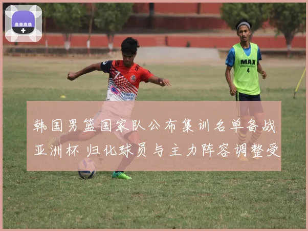 韩国男篮国家队公布集训名单备战亚洲杯 归化球员与主力阵容调整受关注