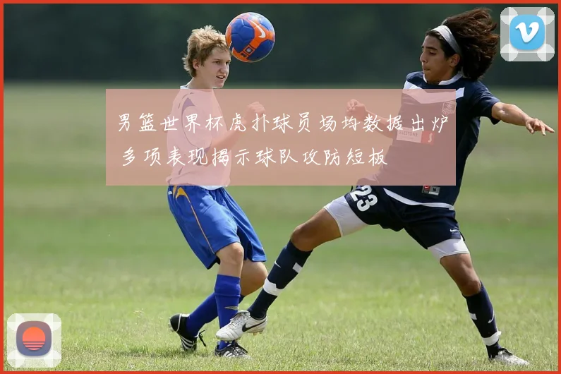 男篮世界杯虎扑球员场均数据出炉 多项表现揭示球队攻防短板