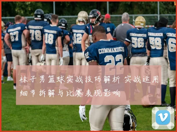 袜子男篮球实战技巧解析 实战运用细节拆解与比赛表现影响