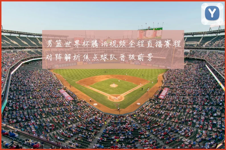 男篮世界杯腾讯视频全程直播赛程对阵解析焦点球队晋级前景