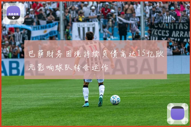 巴萨财务困境持续负债高达15亿欧元影响球队转会运作