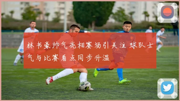 林书豪帅气亮相赛场引关注 球队士气与比赛看点同步升温