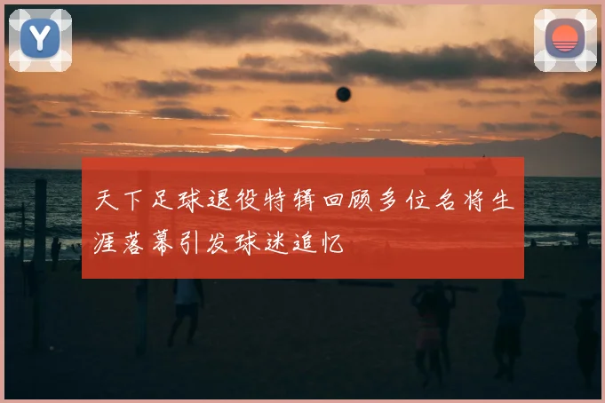 天下足球退役特辑回顾多位名将生涯落幕引发球迷追忆