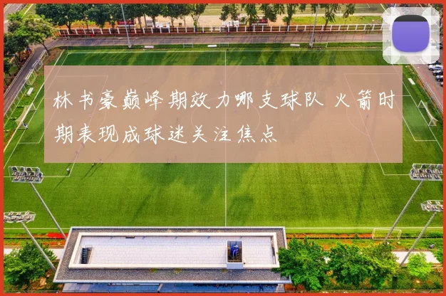 林书豪巅峰期效力哪支球队 火箭时期表现成球迷关注焦点