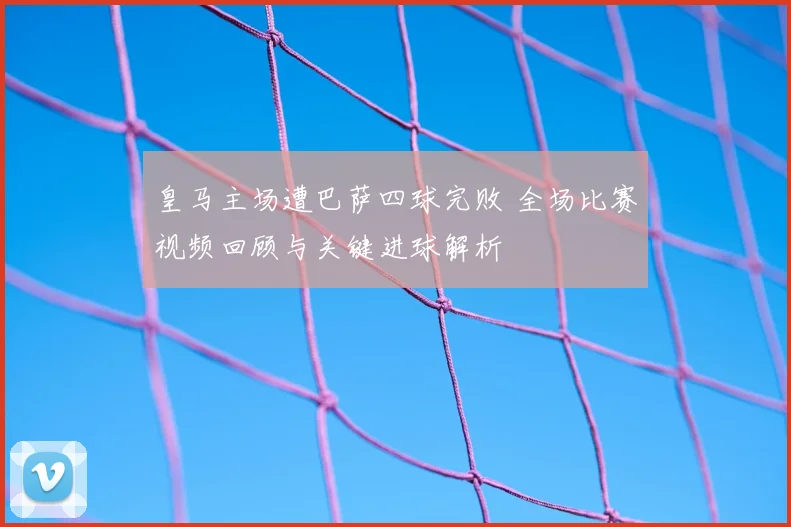 皇马主场遭巴萨四球完败 全场比赛视频回顾与关键进球解析