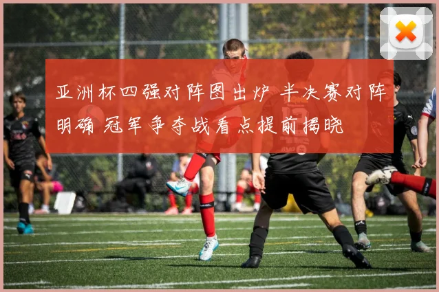 亚洲杯四强对阵图出炉 半决赛对阵明确 冠军争夺战看点提前揭晓