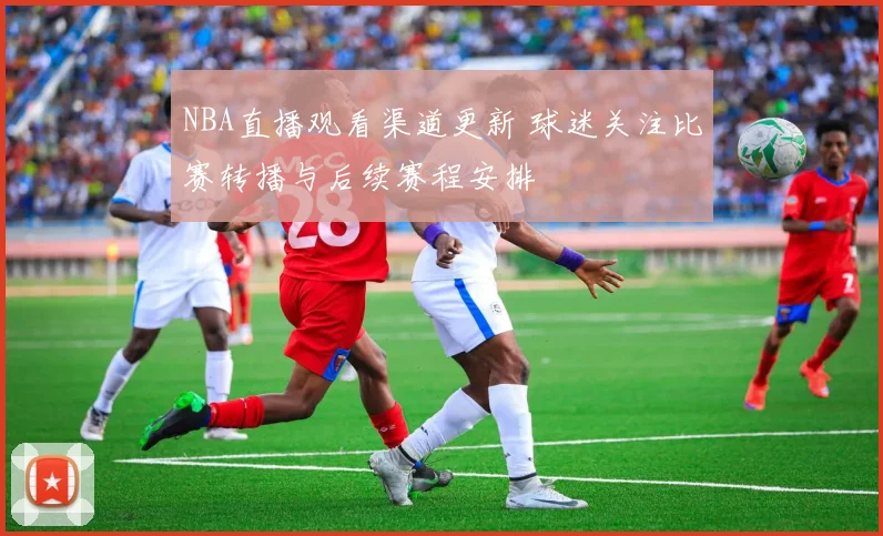 NBA直播观看渠道更新 球迷关注比赛转播与后续赛程安排
