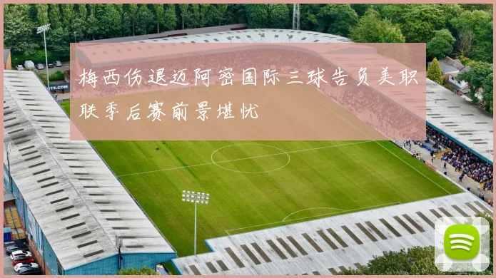 梅西伤退迈阿密国际三球告负美职联季后赛前景堪忧