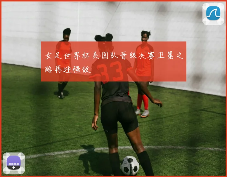 女足世界杯美国队晋级决赛卫冕之路再迎强敌