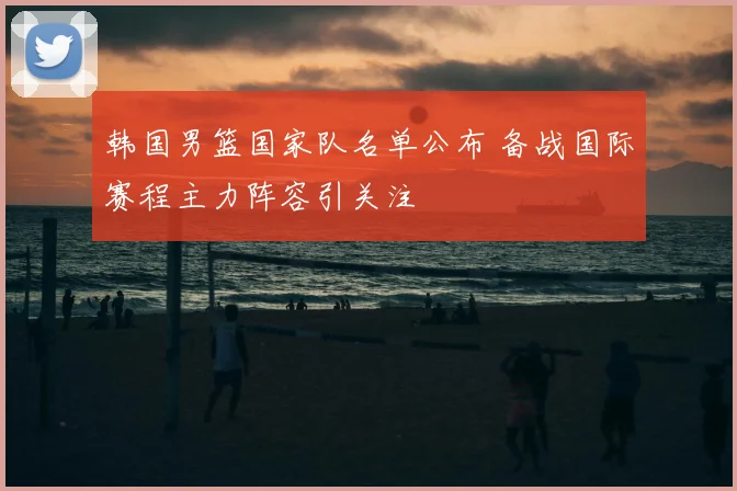 韩国男篮国家队名单公布 备战国际赛程主力阵容引关注